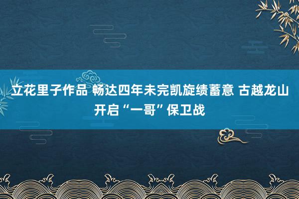 立花里子作品 畅达四年未完凯旋绩蓄意 古越龙山开启“一哥”保卫战