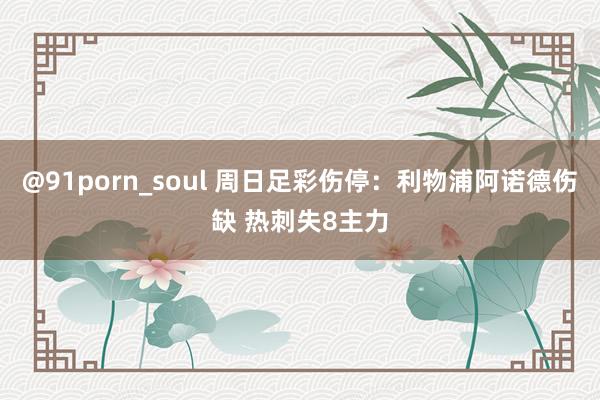 @91porn_soul 周日足彩伤停：利物浦阿诺德伤缺 热刺失8主力