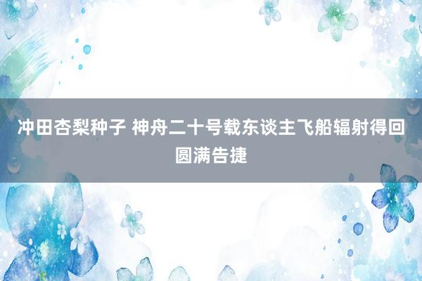 冲田杏梨种子 神舟二十号载东谈主飞船辐射得回圆满告捷
