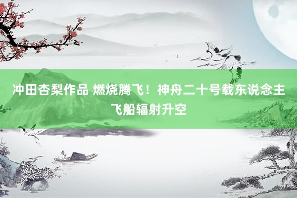 冲田杏梨作品 燃烧腾飞！神舟二十号载东说念主飞船辐射升空