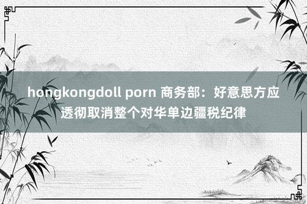 hongkongdoll porn 商务部：好意思方应透彻取消整个对华单边疆税纪律