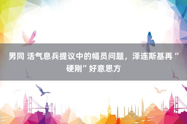 男同 活气息兵提议中的幅员问题，泽连斯基再“硬刚”好意思方