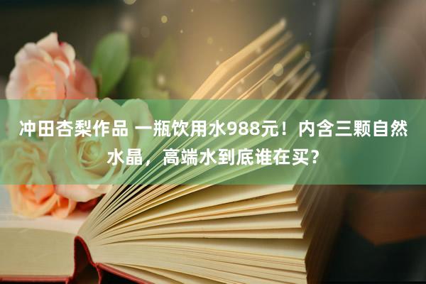 冲田杏梨作品 一瓶饮用水988元！内含三颗自然水晶，高端水到底谁在买？