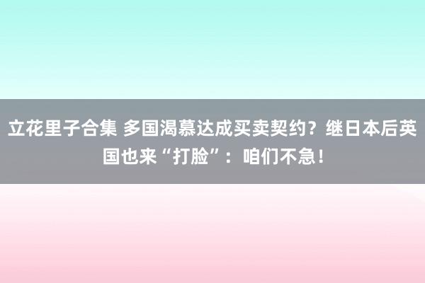 立花里子合集 多国渴慕达成买卖契约？继日本后英国也来“打脸”：咱们不急！