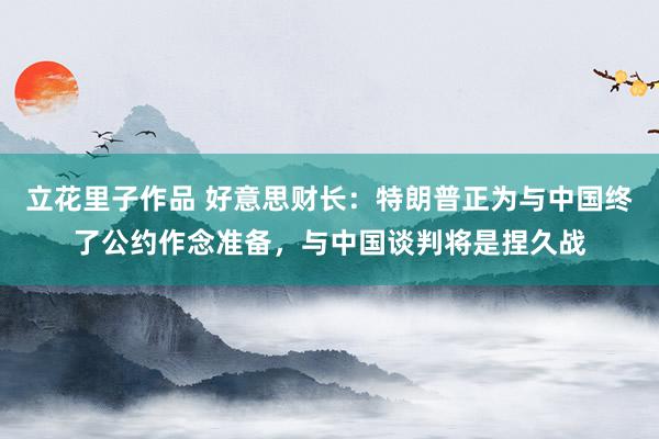 立花里子作品 好意思财长：特朗普正为与中国终了公约作念准备，与中国谈判将是捏久战