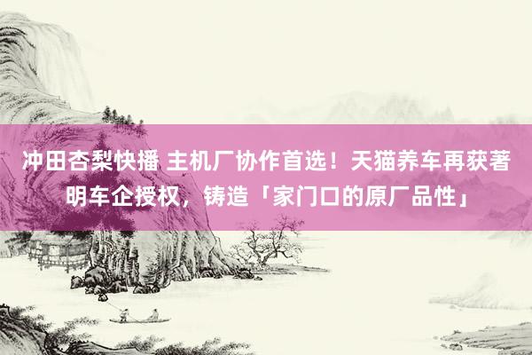 冲田杏梨快播 主机厂协作首选！天猫养车再获著明车企授权，铸造「家门口的原厂品性」