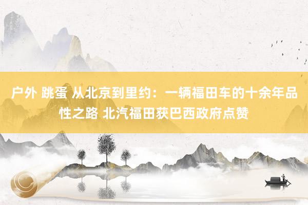 户外 跳蛋 从北京到里约：一辆福田车的十余年品性之路 北汽福田获巴西政府点赞