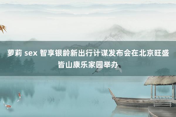 萝莉 sex 智享银龄新出行计谋发布会在北京旺盛皆山康乐家园举办