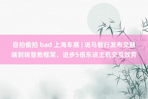自拍偷拍 bad 上海车展 | 斑马智行发布交融端到端智舱框架，进步5倍东谈主机交互效劳