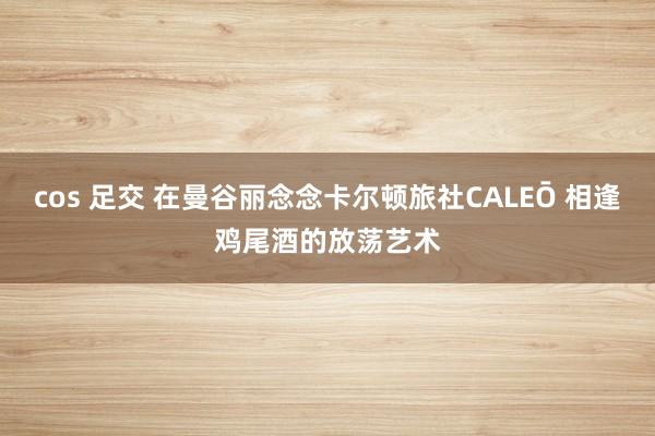 cos 足交 在曼谷丽念念卡尔顿旅社CALEŌ 相逢鸡尾酒的放荡艺术