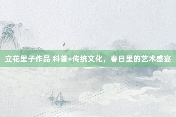 立花里子作品 科普+传统文化，春日里的艺术盛宴