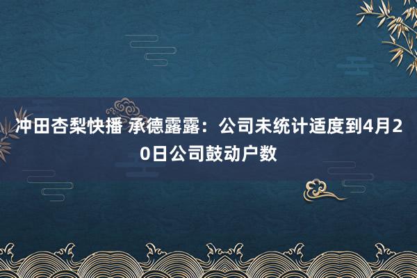 冲田杏梨快播 承德露露：公司未统计适度到4月20日公司鼓动户数