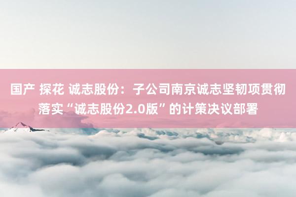 国产 探花 诚志股份：子公司南京诚志坚韧项贯彻落实“诚志股份2.0版”的计策决议部署