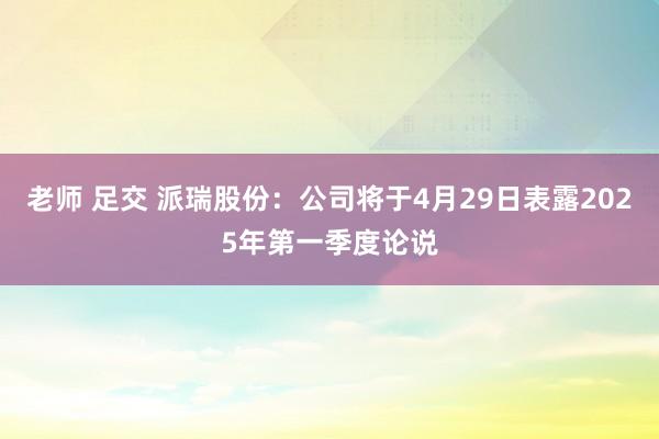 老师 足交 派瑞股份：公司将于4月29日表露2025年第一季度论说