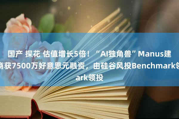 国产 探花 估值增长5倍！“AI独角兽”Manus建造商获7500万好意思元融资，由硅谷风投Benchmark领投