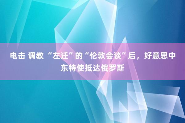 电击 调教 “左迁”的“伦敦会谈”后，好意思中东特使抵达俄罗斯
