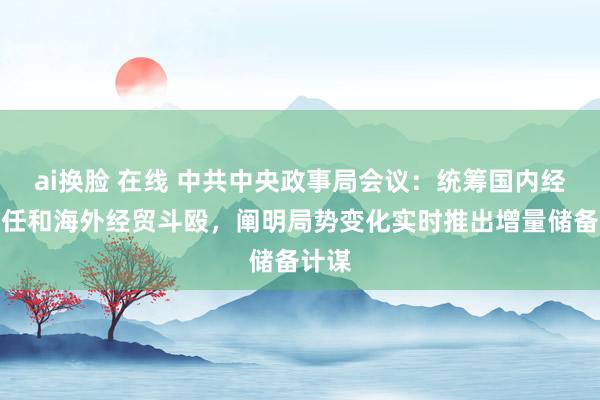 ai换脸 在线 中共中央政事局会议：统筹国内经济责任和海外经贸斗殴，阐明局势变化实时推出增量储备计谋