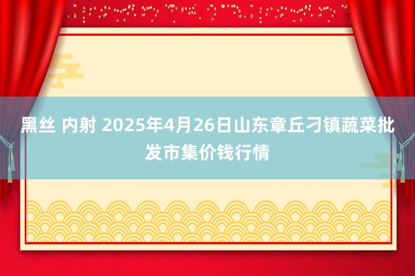黑丝 内射 2025年4月26日山东章丘刁镇蔬菜批发市集价钱行情