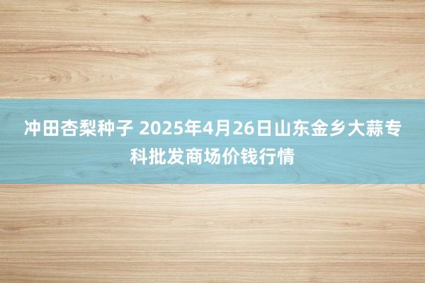 冲田杏梨种子 2025年4月26日山东金乡大蒜专科批发商场价钱行情