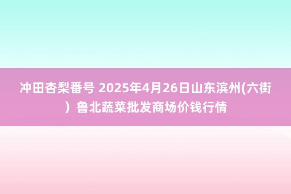 冲田杏梨番号 2025年4月26日山东滨州(六街)鲁北蔬菜批发商场价钱行情