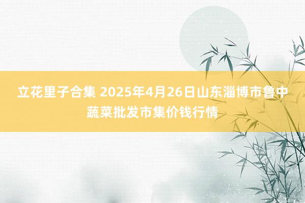立花里子合集 2025年4月26日山东淄博市鲁中蔬菜批发市集价钱行情