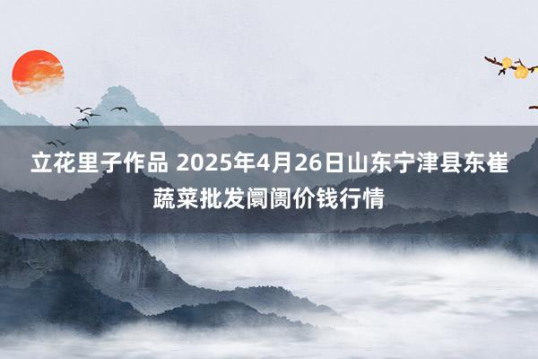 立花里子作品 2025年4月26日山东宁津县东崔蔬菜批发阛阓价钱行情