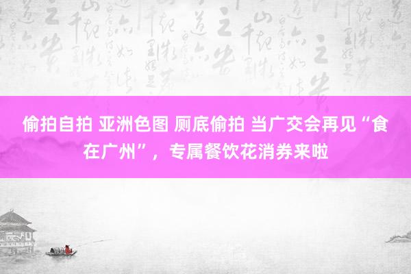 偷拍自拍 亚洲色图 厕底偷拍 当广交会再见“食在广州”，专属餐饮花消券来啦