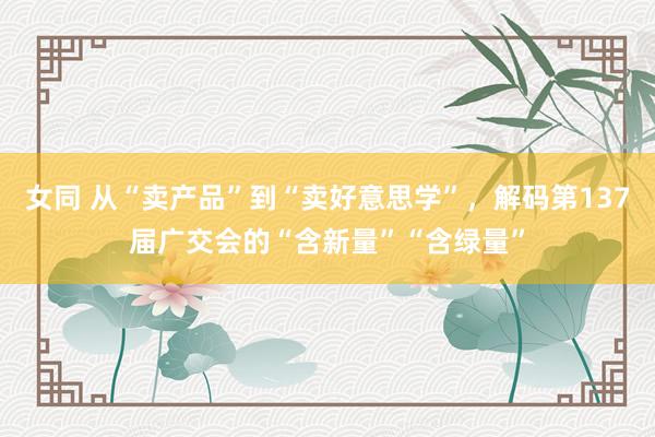 女同 从“卖产品”到“卖好意思学”，解码第137届广交会的“含新量”“含绿量”