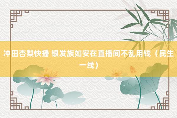 冲田杏梨快播 银发族如安在直播间不乱用钱（民生一线）
