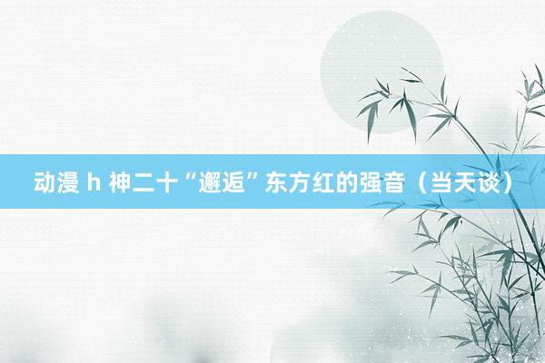 动漫 h 神二十“邂逅”东方红的强音（当天谈）