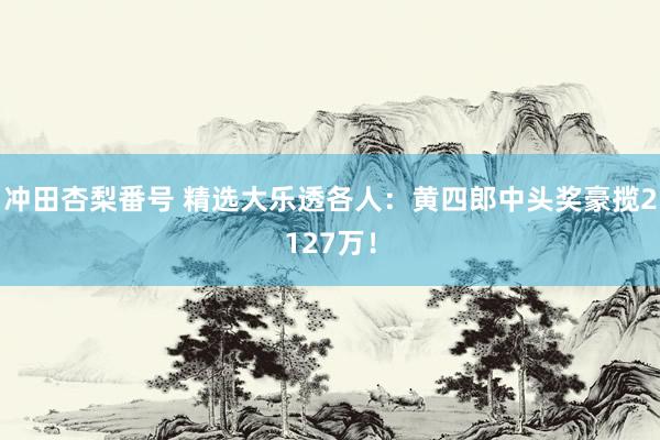 冲田杏梨番号 精选大乐透各人：黄四郎中头奖豪揽2127万！